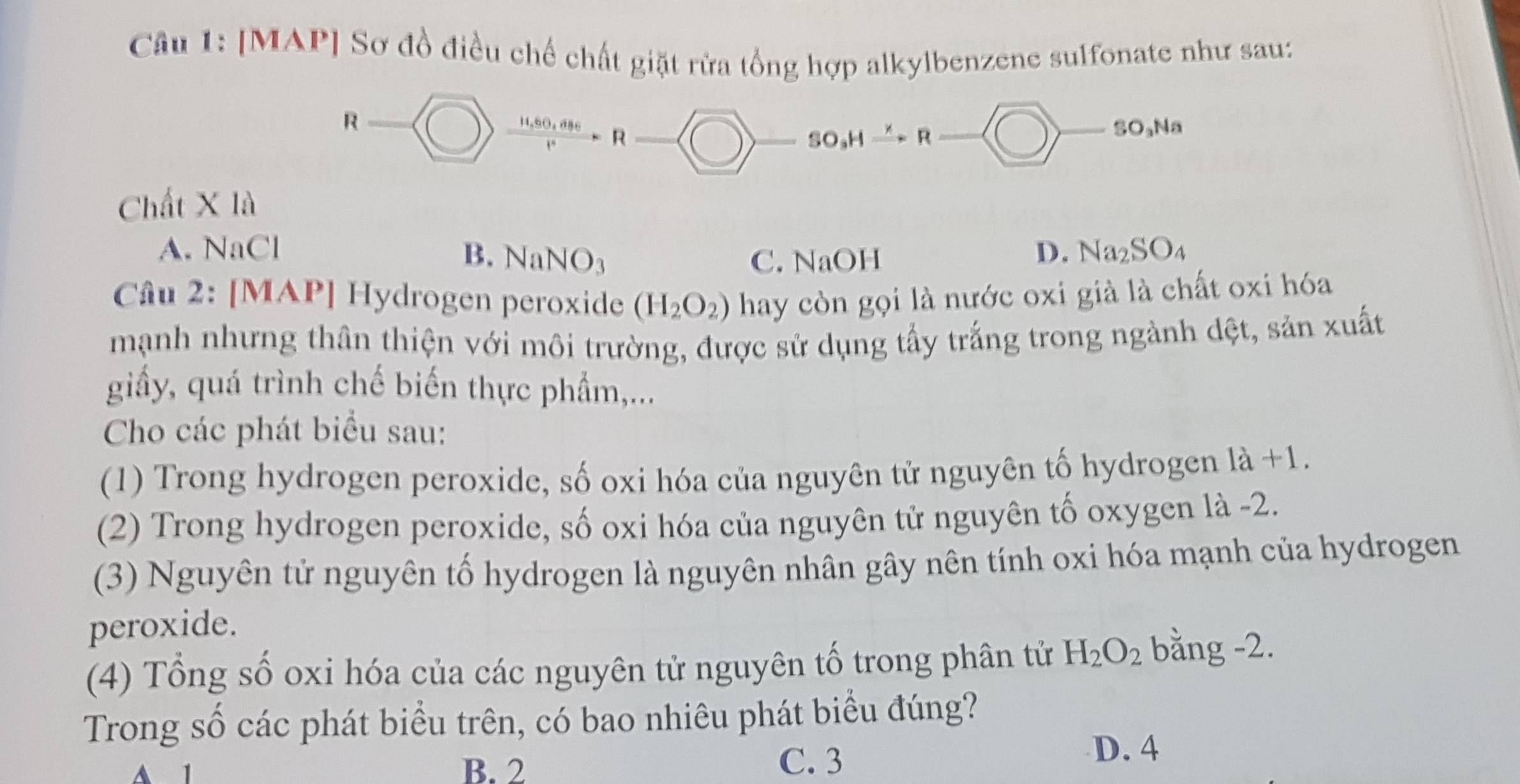 [MAP] Sơ đồ điều chế chất giặt rừa tổng hợp alkylbenzene sulfonate như sau:
R
 (11,0,d886)/t^886 I^4= R - SO_3Hxrightarrow KR P 
/ SO_3N
Chất X là
A. NaCl B. NaNO_3
C. NaOH
D. Na_2SO_4
Câu 2: [MAP] Hydrogen peroxide (H_2O_2) hay còn gọi là nước oxi già là chất oxi hóa
mạnh nhưng thân thiện với môi trường, được sử dụng tấy trắng trong ngành dệt, sản xuất
giầy, quá trình chế biến thực phẩm,...
Cho các phát biểu sau:
(1) Trong hydrogen peroxide, số oxi hóa của nguyên tử nguyên tố hydrogen là +1.
(2) Trong hydrogen peroxide, số oxi hóa của nguyên tử nguyên tố oxygen là -2.
(3) Nguyên tử nguyên tố hydrogen là nguyên nhân gây nên tính oxi hóa mạnh của hydrogen
peroxide.
(4) Tổng số oxi hóa của các nguyên tử nguyên tố trong phân tử H_2O_2 bằng -2.
Trong số các phát biểu trên, có bao nhiêu phát biểu đúng?
A 1 B. 2
C. 3
D. 4