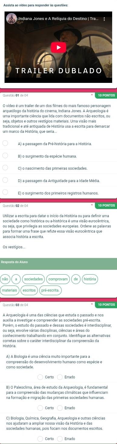 Assista ao vídeo para responder às questões:
Questão 01 de 04 10 PONTOS
O vídeo é um trailer de um dos filmes do mais famoso personagem
arqueólogo da história do cinema, Indiana Jones. A Arqueologia é
uma importante ciência que lida com documentos não escritos, ou
seia, obietos e outros vestígios materiais. Uma visão mais
tradicional e até antiquada de História usa a escrita para demarcar
um marco da História, que seria...
A) a passagem da Pré-história para a História.
B) o surgimento da espécie humana.
C) o nascimento das primeiras sociedades.
D) a passagem da Antiguidade para a Idade Média.
E) o surgimento dos primeiros registros humanos.
Questão 02 de 04 10 PONTOS
Utilizar a escrita para datar o início da História ou para definir uma
sociedade como histórica ou a-histórica é uma visão eurocêntrica
ou seja, que privilegia as sociedades europeias. Ordene as palavras
para formar uma frase que refute essa visão eurocêntrica que
associa história a escrita.
Os vestígios...
Resposta do Aluno
sociedades comprovam de história
escritos pré-escrita.
Questão 03 de 04 10 PONTOS
A Arqueologia é uma das ciências que estuda o passado e nos
auxilia a investigar e compreender as sociedades pré-escrita
Porém, o estudo do passado e dessas sociedades é interdisciplinar,
ou seja, envolve várias disciplinas, ciências e áreas do
conhecimento trabalhando em conjunto. Identifique as alternativas
corretas sobre o caráter interdisciplinar da compreensão da
História.
A) A Biologia é uma ciência muito importante para a
compreensão do desenvolvimento humano como espécie e
como sociedade
Certo Errado
B) O Paleoclima, área de estudo da Arqueologia, é fundamental
para a compreensão das mudanças climáticas que influenciam
na formação e migração das primeiras sociedades humanas.
Certo Errado
C) Biologia, Química, Geografia, Arqueologia e outras ciências
nos ajudaram a ampliar nossa visão da História e das
sociedades humanas, pois focam nos documentos escritos.
Certo Errado