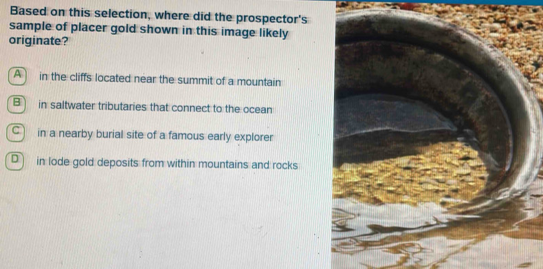 Based on this selection, where did the prospector's
sample of placer gold shown in this image likely
originate?
A in the cliffs located near the summit of a mountain
B ) in saltwater tributaries that connect to the ocean
C ) in a nearby burial site of a famous early explorer
D in lode gold deposits from within mountains and rocks