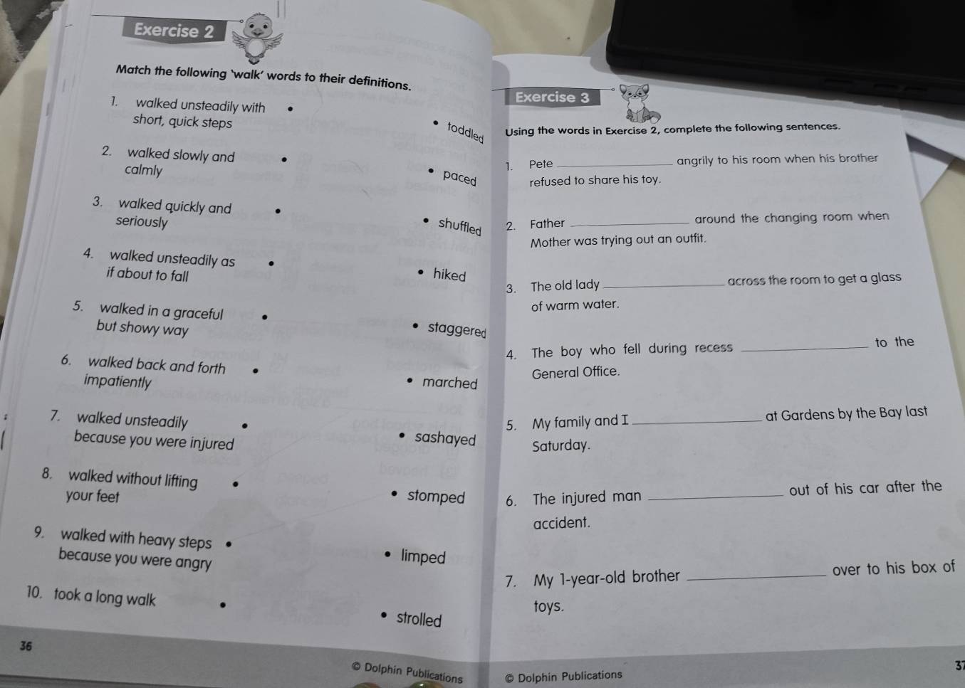 Match the following `walk’ words to their definitions. 
Exercise 3 
1. walked unsteadily with 
short, quick steps 
toddled Using the words in Exercise 2, complete the following sentences. 
2. walked slowly and 
calmly 
1. Pete _angrily to his room when his brother 
paced refused to share his toy. 
3. walked quickly and 
seriously 2. Father _around the changing room when 
shuffled 
Mother was trying out an outfit. 
4. walked unsteadily as 
if about to fall 
hiked 
3. The old lady _across the room to get a glass 
5. walked in a graceful 
of warm water. 
but showy way staggered 
4. The boy who fell during recess _to the 
6. walked back and forth 
impatiently marched General Office. 
5. My family and I at Gardens by the Bay last 
7. walked unsteadily sashayed Saturday._ 
because you were injured 
8. walked without lifting stomped 6. The injured man_ 
your feet 
out of his car after the 
accident. 
9. walked with heavy steps limped 
because you were angry 
7. My 1 -year-old brother _over to his box of 
10. took a long walk strolled 
toys. 
36 
37 
© Dolphin Publications © Dolphin Publications