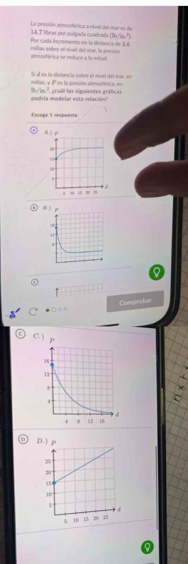 La presión atmosférica a nivel del mar es de
14.7 libras por pulgada cuadrada (1b/in.^2). 
Por cada incremento en la distancia de 3.6
milias sobre el nivel del mar, la presión
atmosférica se reduce a la mitad.
51 d es la distancia sobre el nivel del mar, en
millas, y P es la presión atmosférica, en
0/in L gcuál las siguientes gráficas
podria modelar esta relación?
Escoge 1 respuesta:
B. )
Comprobar
C

C. )
D