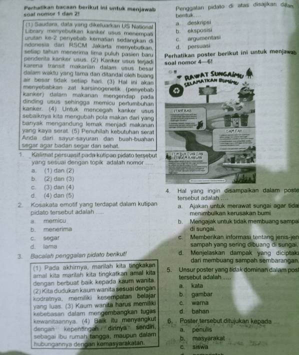 Perhatikan bacaan berikut ini untuk menjawab  Penggalan pidato di atas disajikan dā
soal nomor 1 dan 2! bentuk.   
(1) Saudara, dala yang dikeluarkan US National
a. deskripsi
Library menyebutkan kanker usus menempati
b. eksposisi
urutan ke-2 penyebab kematian sedangkan di c. argumentasi
ndonesia dari RSCM Jakarta menyebutkan. d. persuasi
seliap tahun menerima lima puluh pasien baru Perhatikan poster berikut ini untuk menjawab
penderita kanker usus. (2) Kanker usus terjadi soal nomor 4—6!
karena transit makanían dalam usus besar
dalam waktu yang lama dan ditandai oleh buang 
air besar tidak setiap hari. (3) Hal ini akan 
menyebabkan zat karsinogenetik (penyebab
kanker) dalam makanan mengendap pada
dinding usus sehingga memicu pertumbuhan
kanker. (4) Untuk mencegah kanker usus 
sebaiknya kita mengubah pola makan dari yang
banyak mengandung lemak menjadi makanan
yang kaya serat. (5) Penuhilah kebutuhan serat
Anda dari sayur-sayuran dan buah-buahan
segar agar badan segar dan sehat.
1. Kalimat persuasif pada kutipan pidato tersebut
yang sesuai dengan topik adalah nomor ....
a. (1) dan (2)
b. (2) dan (3)
c. (3) dan (4) 4. Hal yang ingin disampaikan dalam poste
d. (4) dan (5) tersebut adalah ....
2. Kosakata emotif yang terdapat dalam kutipan a. Ajakan untuk merawat sungai agar tida
pidato tersebut adalah .... menimbulkan kerusakan bumi
a. memicu b. Mengajak untuk tidak membuang sampa
b. menerima di sungai
c. segar c. Memberikan informasi tentang jenis-jen
d. lama sampah yang sering dibuang di sungai.
3. Bacalah penggalan pidato berikut! d. Menjelaskan dampak yang diciptak
dari membuang sampah sembarangan
(1) Pada akhirnya, marilah kita tingkakan 5. Unsur poster yang tidak dominan dalam pos
amal kita marilah kita tingkatkan amal kita
dengan berbuat baik kepada kaum wanita. tersebut adalah ....
(2) Kita dudukan kaum wanita sesuai dengan a. kata
kodratnya, memiliki kesempatan belajar b. gambar
yang luas. (3) Kaum wanita harus memiliki c. warna
kebebasan dalam mengembangkan tugas d. bahan
kewanitaannya. (4) Baik itu menyangkut 6. Poster tersebut ditujukan kepada
dengan kepentingan  dirinya sendin.
sebagai ibu rumah tangga, maupun dalam a. penulis
hubungannya dengan kemasyarakatan. b. masyarakat c siswa