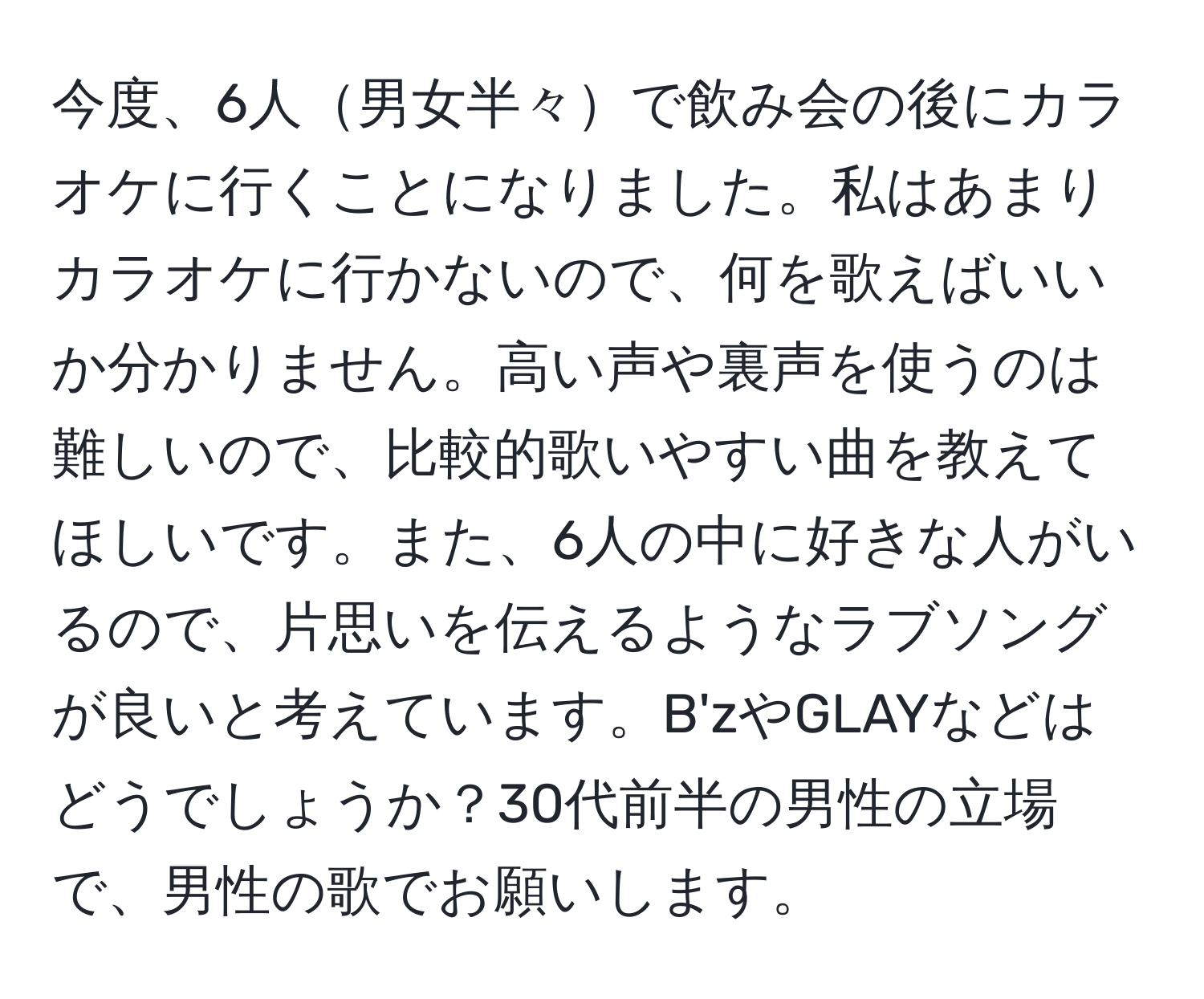 今度、6人男女半々で飲み会の後にカラオケに行くことになりました。私はあまりカラオケに行かないので、何を歌えばいいか分かりません。高い声や裏声を使うのは難しいので、比較的歌いやすい曲を教えてほしいです。また、6人の中に好きな人がいるので、片思いを伝えるようなラブソングが良いと考えています。B'zやGLAYなどはどうでしょうか？30代前半の男性の立場で、男性の歌でお願いします。