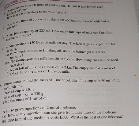 shopkeeper buys 60 litres of cooking oil. He puts it into bottles each 
holding 750 m². 
How many bottles does he fill with the oil? 
Hew many litres of cola will it take to fill 400 bottles, if each bottle holds
240 mê? 
A cup has a capacity of 225 ml. How many full cups of milk can I get from 
live litres of milk? 
4. A farm produces 150 litres of milk per day. The farmer gets 20e per litre for 
the milk. 
(a) How much money, in Emalangeni, does the farmer get in a week 
for milk? 
(b) The farmer puts the milk into 30-litre cans. How many cans will he need 
each day? 
(c) A can full of milk has a mass of 37.2 kg. The empty can has a mass of
7.5 kg. Find the mass of 1 litre of milk. 
. Busie wants to find the mass of 1 m£ of oil. She fills a cup with 60 me of oil 
and finds that: 
mass of cup=150g
mass of cup+oil=330g
Find the mass of I me of oil. 
A nurse gives injections of 2 ml of medicine. 
(a) How many injections can she give from three litres of the medicine? 
(b) One litre of the medicine costs E600. What is the cost of one injection?