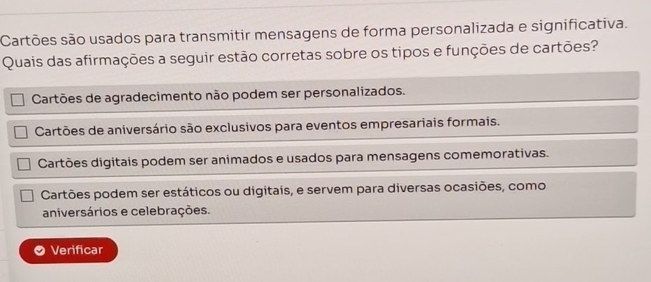 Cartões são usados para transmitir mensagens de forma personalizada e significativa.
Quais das afirmações a seguir estão corretas sobre os tipos e funções de cartões?
Cartões de agradecimento não podem ser personalizados.
Cartões de aniversário são exclusivos para eventos empresariais formais.
Cartões digitais podem ser animados e usados para mensagens comemorativas.
Cartões podem ser estáticos ou digitais, e servem para diversas ocasiões, como
aniversários e celebrações.
Verificar