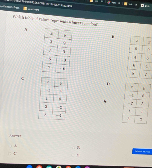 110f/24569764/0683226a71f8f1bf11f4957111a3e459
The x Pare x Unit x Det
lay Kahoot! - Enter Da shb oard
Which table of values represents a linear function?
A
B
y

C
D


Answer
A
B
C
Submit Answer
D