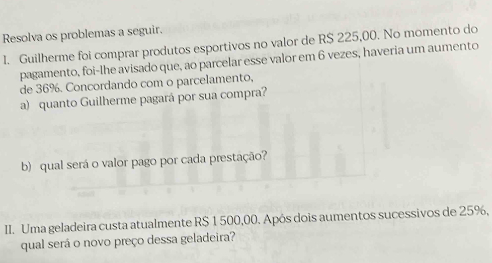 Resolva os problemas a seguir. 
I. Guilherme foi comprar produtos esportivos no valor de R$ 225,00. No momento do 
pagamento, foi-lhe avisado que, ao parcelar esse valor em 6 vezes, haveria um aumento 
de 36%. Concordando com o parcelamento, 
a) quanto Guilherme pagará por sua compra? 
b) qual será o valor pago por cada prestação? 
III. Uma geladeira custa atualmente R$ 1 500,00. Após dois aumentos sucessivos de 25%, 
qual será o novo preço dessa geladeira?