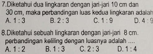 Diketahui dua lingkaran dengan jari-jari 10 cm dan
30 cm, maka perbandingan luas kedua lingkaran adalah
A. 1:3 B. 2:3 C. 1:9 D. 4:9
8.Diketahui sebuah lingkaran dengan jari-jari 8 cm.
perbandingan keliling dengan luasnya adalah ....
A. 1:2 B. 1:3 C. 2:3 D. 1:4