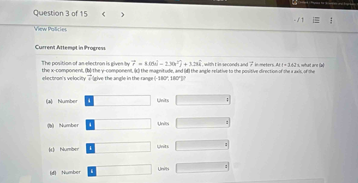 Content / Physics for Scievntive
Question 3 of 15 < >
View Policies
Current Attempt in Progress
The position of an electron is given by vector r=8.05twidehat i-2.30t^2widehat j+3.28widehat k , with t in seconds and vector r in meters. Att=3.62s , what are (a)
the x -component, (b) the y -component, (c) the magnitude, and (d) the angle relative to the positive direction of the x axis, of the
electron's velocity vector v (give the angle in the range (-180°,180°]) a
□
(a) Number i ∴ △ ADC=90° Units
(b) Number i □  Units ;
(c) Number i □  Units
(d) Number i Units