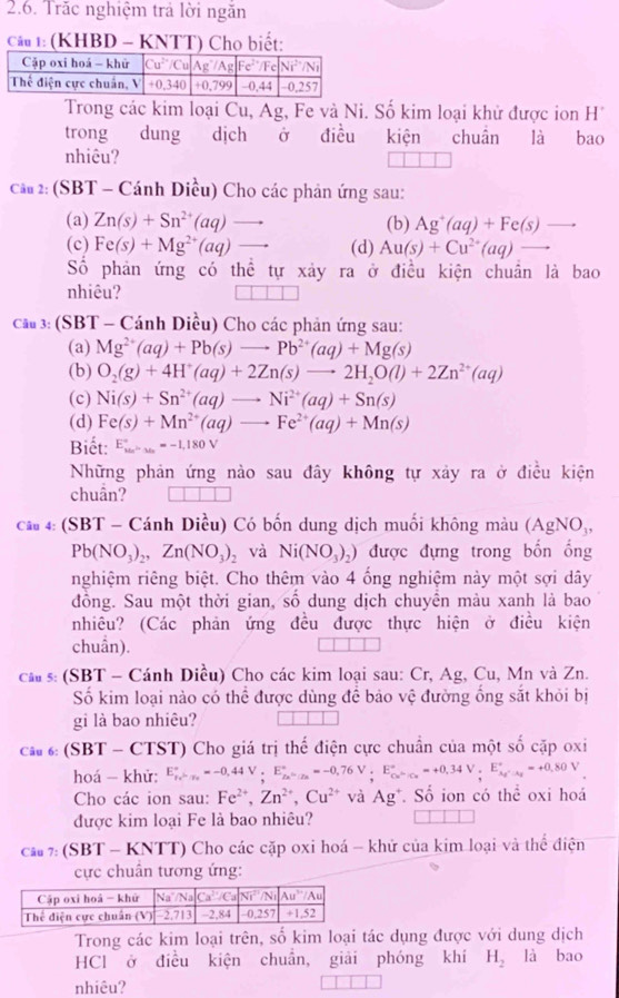 Trăc nghiệm trả lời ngăn
Câu 1: (KHBD - KNTT) Cho biết:
Trong các kim loại Cu, Ag, Fe và Ni. Số kim loại khử được ion H
trong dung dịch ở điều kiện chuân là bao
nhiêu?
cầu 2: (SBT - Cánh Diều) Cho các phản ứng sau:
(a) Zn(s)+Sn^(2+)(aq) _  (b) Ag^+(aq)+Fe(s)
(c) Fe(s)+Mg^(2+)(aq) to (d) Au(s)+Cu^(2+)(aq) -
Số phản ứng có thể tự xảy ra ở điều kiện chuẩn là bao
nhiêu?
cau3: (SBT - Cánh Diều) Cho các phản ứng sau:
(a) Mg^(2+)(aq)+Pb(s)to Pb^(2+)(aq)+Mg(s)
(b) O_2(g)+4H^+(aq)+2Zn(s)to 2H_2O(l)+2Zn^(2+)(aq)
(c) Ni(s)+Sn^(2+)(aq)to Ni^(2+)(aq)+Sn(s)
(d) Fe(s)+Mn^(2+)(aq)to Fe^(2+)(aq)+Mn(s)
Biết: E_(ka)°=-1,180V
Những phản ứng nào sau đây không tự xảy ra ở điều kiện
chuần?
câu 4: (SBT - Cánh Diều) Có bốn dung dịch muối không màu ( AgNO_3,
Pb(NO_3)_2,Zn(NO_3)_2 và Ni(NO_3)_2) được đựng trong bốn ống
nghiệm riêng biệt. Cho thêm vào 4 ống nghiệm này một sợi dây
đồng. Sau một thời gian, số dung dịch chuyên màu xanh là bao
nhiêu? (Các phản ứng đều được thực hiện ở điều kiện
chuẩn).
cá s: (SBT - Cánh Diều) Cho các kim loại sau: Cr, Ag, Cu, Mn và Zn.
Số kim loại nào có thể được dùng để bảo vệ đường ống sắt khỏi bị
gi là bao nhiêu?
ca  6: (SBT - CTST) Cho giá trị thế điện cực chuẩn của một số cặp oxi
hoá - khử: E_P_x>_2^+=-0,44V,E_(2x)°=-0,76V;E_Cu^-/Cu^circ =+0,34V,E_Ag^+· Ag^circ =+0.80V
Cho các ion sau: Fe^(2+),Zn^(2+),Cu^(2+) và Ag  Số ion có thể oxi hoá
được kim loại Fe là bao nhiêu?
ca 7: (SBT - KNTT) Cho các cặp oxi hoá - khử của kim loại và thể điện
cực chuân tương ứng:
Trong các kim loại trên, số kim loại tác dụng được với dung dịch
HCl ở điều kiện chuẩn, giải phóng khí H_2 là bao
nhiêu?