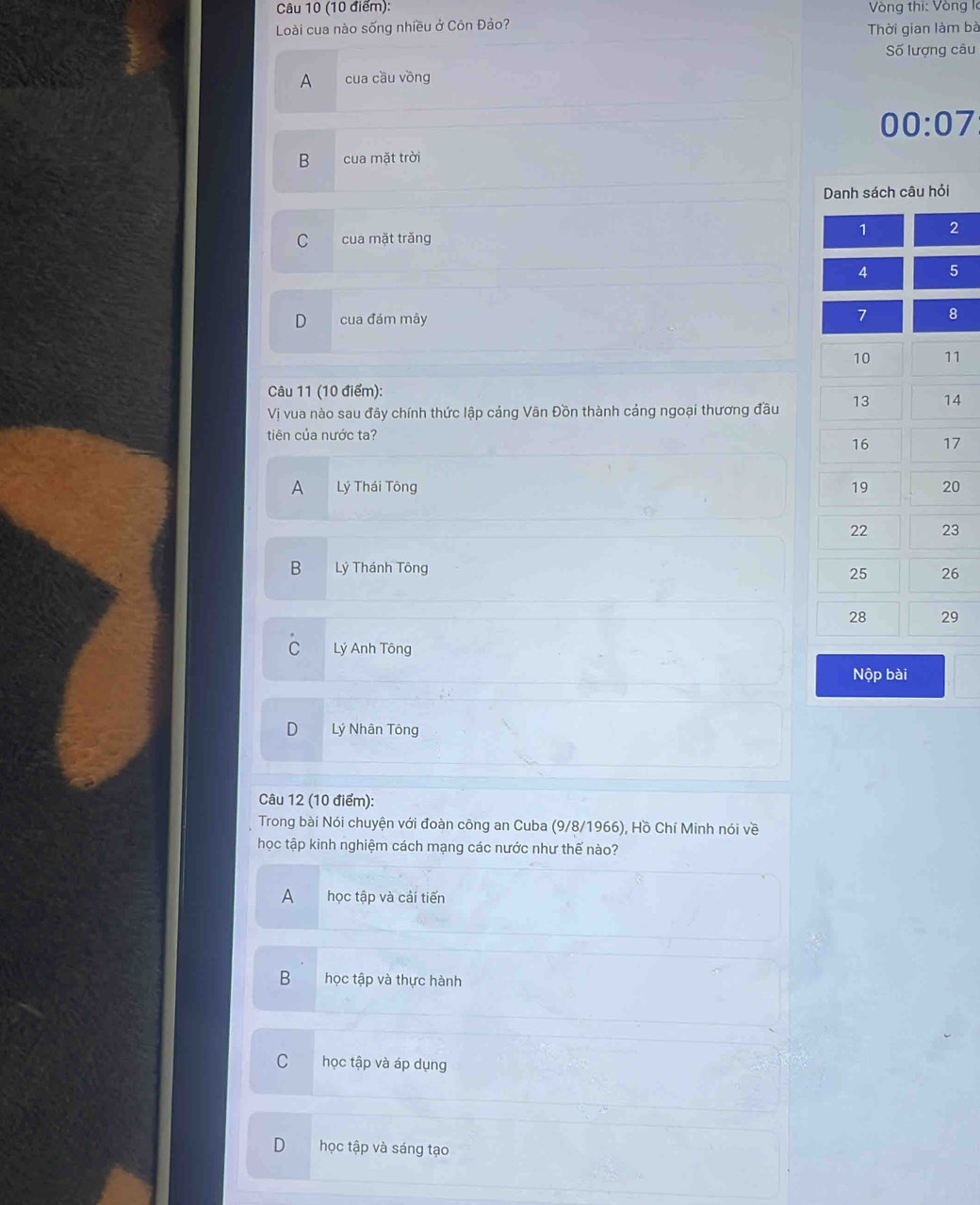 Vòng thi: Vòng l
Loài cua nào sống nhiều ở Côn Đảo?
Thời gian làm bà
Số lượng câu
A cua cầu vòng
00:07
B cua mặt trời
Danh sách câu hỏi
1 2
C cua mặt trăng
4 5
D cua đám mây 7 8
10 11
Câu 11 (10 điểm):
Vị vua nào sau đãy chính thức lập cảng Vân Đồn thành cảng ngoại thương đầu 13 14
tiên của nước ta?
16 17
A Lý Thái Tông
19 20
22 23
B Lý Thánh Tông
25 26
28 29
C Lý Anh Tông
Nộp bài
Lý Nhân Tông
Câu 12 (10 điểm):
Trong bài Nói chuyện với đoàn công an Cuba (9/8/1966), Hồ Chí Minh nói về
học tập kinh nghiệm cách mạng các nước như thế nào?
A học tập và cải tiến
B học tập và thực hành
C học tập và áp dụng
D học tập và sáng tạo