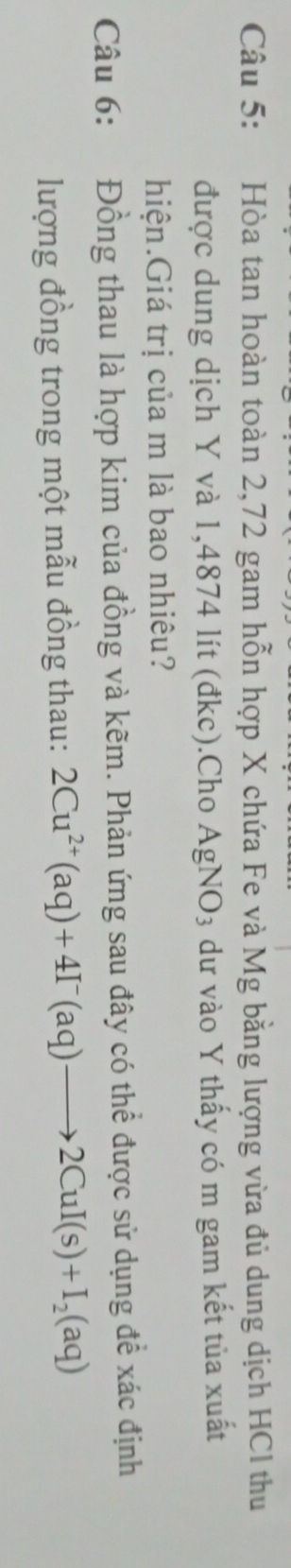 Hòa tan hoàn toàn 2,72 gam hỗn hợp X chứa Fe và Mg bằng lượng vừa đủ dung dịch HCl thu 
được dung dịch Y và 1,4874 lít (đkc).Cho AgNO_3 dư vào Y thấy có m gam kết tủa xuất 
hiện.Giá trị của m là bao nhiêu? 
Câu 6: Đồng thau là hợp kim của đồng và kẽm. Phản ứng sau đây có thể được sử dụng để xác định 
lượng đồng trong một mẫu đồng thau: 2Cu^(2+)(aq)+4I^-(aq)to 2CuI(s)+I_2(aq)