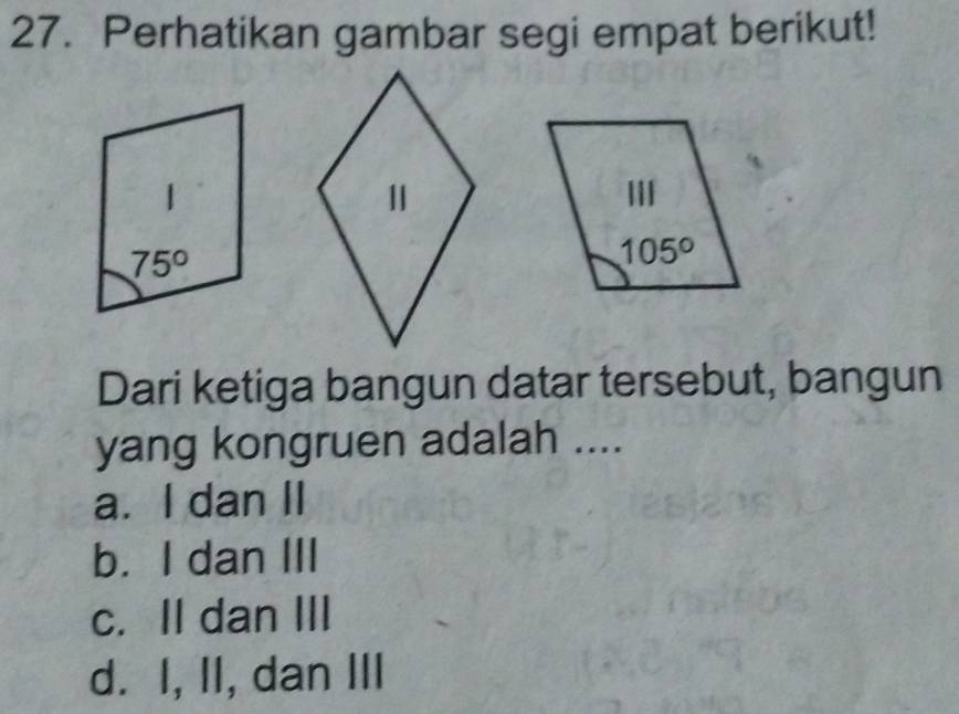 Perhatikan gambar segi empat berikut!
Dari ketiga bangun datar tersebut, bangun
yang kongruen adalah ....
a. I dan II
b. I dan III
c. II dan III
d. I, II, dan III