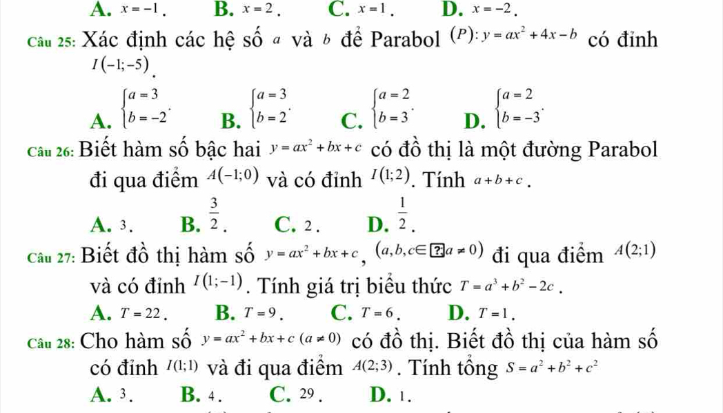 A. x=-1. B. x=2. C. x=1. D. x=-2.
Câu 25: Xác định các hệ số đ và 6 để Parabol (P): y=ax^2+4x-b có đinh
I(-1;-5)
A. beginarrayl a=3 b=-2endarray. .
B. beginarrayl a=3 b=2endarray. .
C. beginarrayl a=2 b=3endarray. .
D. beginarrayl a=2 b=-3endarray. .
Câu 26: Biết hàm số bậc hai y=ax^2+bx+c có đồ thị là một đường Parabol
đi qua điểm A(-1;0) và có đỉnh I(1;2). Tính a+b+c.
A. 3. B.  3/2 . C. 2 . D.  1/2 .
Câu 27: Biết đồ thị hàm số y=ax^2+bx+c,(a,b,c∈ ?a!= 0) đi qua điểm A(2;1)
và có đỉnh I(1;-1). Tính giá trị biêu thức T=a^3+b^2-2c.
A. T=22. B. T=9. C. T=6. D. T=1.
Câu 28: Cho hàm số y=ax^2+bx+c(a!= 0) có đồ thị. Biết đồ thị của hàm số
có đỉnh I(1;1) và đi qua điêm A(2;3). Tính tổng S=a^2+b^2+c^2
A. 3. B. 4 . C. 29 . D. 1.