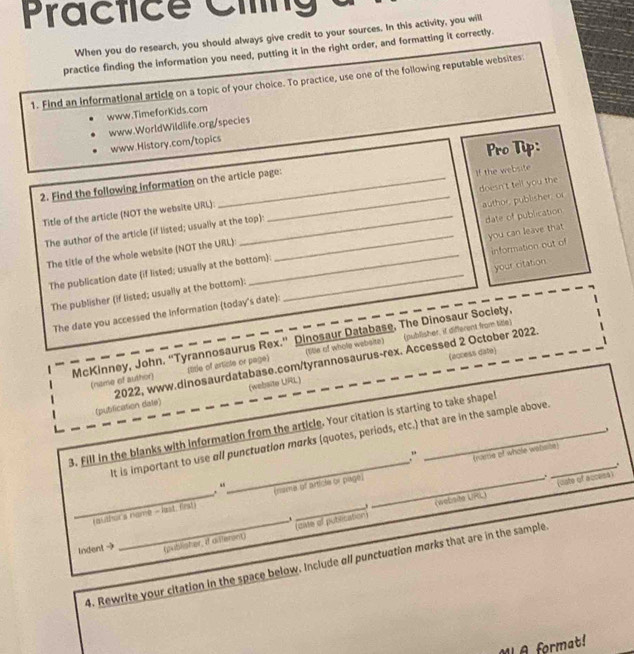 Practice Ciing 
When you do research, you should always give credit to your sources. In this activity, you will 
practice finding the information you need, putting it in the right order, and formatting it correctly. 
1. Find an informational article on a topic of your choice. To practice, use one of the following reputable websites 
www.TimeforKids.com 
www.WorldWildlife.org/species 
www.History.com/topics 
Pro Tip: 
2. Find the following information on the article page: 
Title of the article (NOT the website URL): _I! the website 
The author of the article (if listed; usually at the top) doesn't tell you the 
The title of the whole website (NOT the URL): _author publisher, or date of publication 
The publication date (if listed; usually at the bottom): _you can leave that 
The publisher (if listed; usually at the bottom): information out of 
The date you accessed the information (today's date): your citation 
(publisher, if different from title) 
McKinney, John. “Tyrannosaurus Rex.” Dinosaur Database, The Dinosaur Society, 
(name of author) (title of artiste or page (title of whole website) 
(website URL) (access date) 
(pubilication date) 2022, www.dinosaurdatabase.com/tyrannosaurus-rex. Accessed 2 October 2022. 
3. Fill in the blanks with information from the article. Your citation is starting to take shape! 
It is important to use all punctuation marks (quotes, periods, etc.) that are in the sample above._ 
, 
.“ 
, “ (rame of whole wabsibt) 
. 
_(author's name - last, first) (nema of articla or piagé) 
oste of access 
. 
cate of putlication (website LPGL) 
_、 
Indent → (publisher, if diferent) 
4. Rewrite your citation in the space below. Include all punctuation marks that are in the sample 
M A format!