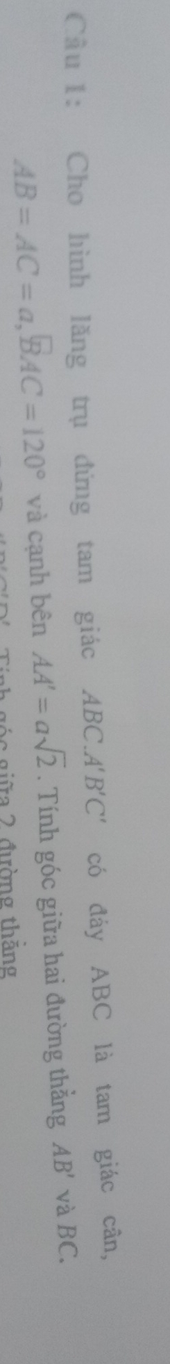 Cầu 1: Cho hình lăng trụ đứng tam giác ABC. A'B'C' có đáy ABC là tam giác cân,
AB=AC=a, BAC=120° và cạnh bên AA'=asqrt(2). Tính góc giữa hai đường thẳng AB' và BC. 
g n gi a 2 đường thắng