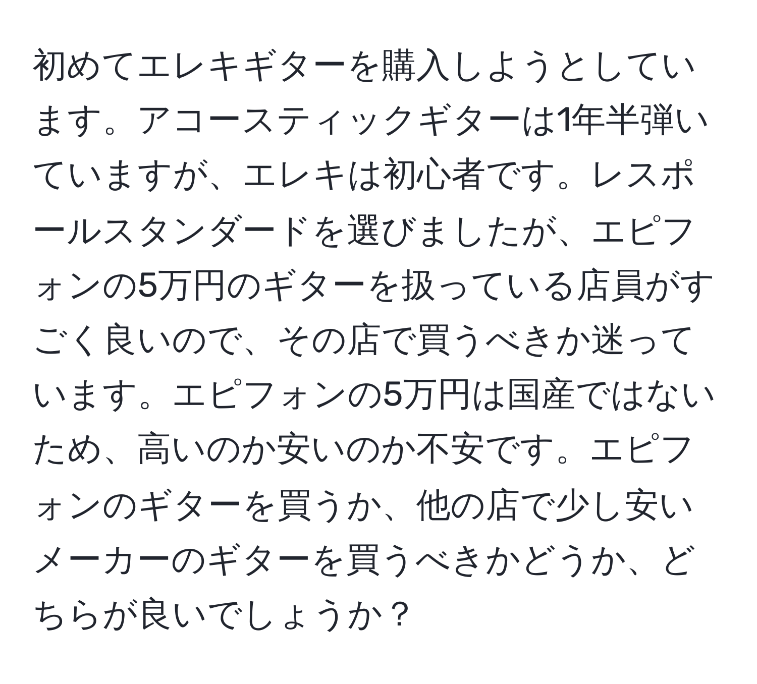 初めてエレキギターを購入しようとしています。アコースティックギターは1年半弾いていますが、エレキは初心者です。レスポールスタンダードを選びましたが、エピフォンの5万円のギターを扱っている店員がすごく良いので、その店で買うべきか迷っています。エピフォンの5万円は国産ではないため、高いのか安いのか不安です。エピフォンのギターを買うか、他の店で少し安いメーカーのギターを買うべきかどうか、どちらが良いでしょうか？