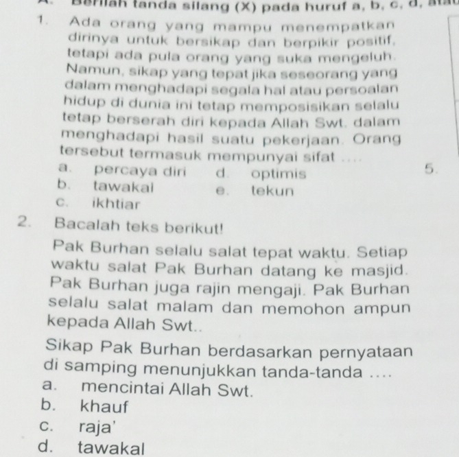 Berilah tanda silang (X) pada huruf a, b, c, d, ata
1. Ada orang yang mampu menempatkan
dirinya untuk bersikap dan berpikir positif.
tetapi ada pula orang yang suka mengeluh.
Namun, sikap yang tepat jika seseorang yang
dalam menghadapi segala hal atau persoalan
hidup di dunia ini tetap memposisikan selalu
tetap berserah diri kepada Allah Swt. dalam
menghadapi hasil suatu pekerjaan. Orang
tersebut termasuk mempunyai sifat ...
a. percaya diri d. optimis
5.
b. tawakai e. tekun
c. ikhtiar
2. Bacalah teks berikut!
Pak Burhan selalu salat tepat waktu. Setiap
waktu salat Pak Burhan datang ke masjid.
Pak Burhan juga rajin mengaji. Pak Burhan
selalu salat malam dan memohon ampun
kepada Allah Swt..
Sikap Pak Burhan berdasarkan pernyataan
di samping menunjukkan tanda-tanda ....
a. mencintai Allah Swt.
bù khauf
c. raja'
d. tawakal