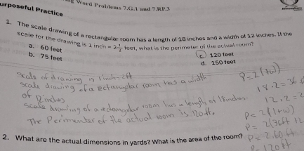 urposeful Practice ng Word Problems 7.G.1 and 7.RP.3
1. The scale drawing of a rectangular room has a length of 18 inches and a width of 12 inches. If the
scale for the drawing is 1 inch =2 1/4  feet, what is the perimeter of the actual room?
a. 60 feet
b. 75 feet
c. 120 feet
d. 150 feet
2. What are the actual dimensions in yards? What is the area of the room?