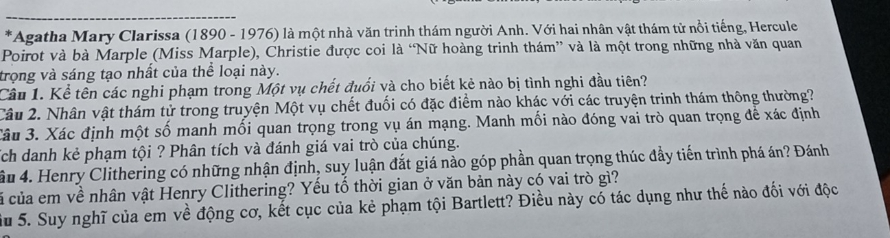 Agatha Mary Clarissa (1890 - 1976) là một nhà văn trinh thám người Anh. Với hai nhân vật thám tử nổi tiếng, Hercule 
Poirot và bà Marple (Miss Marple), Christie được coi là ‘Nữ hoàng trinh thám” và là một trong những nhà văn quan 
trong và sáng tạo nhất của thể loại này. 
Câu 1. Kể tên các nghi phạm trong Một vụ chết đuối và cho biết kẻ nào bị tình nghi đầu tiên? 
Câu 2. Nhân vật thám tử trong truyện Một vụ chết đuối có đặc điểm nào khác với các truyện trinh thám thông thường? 
Câu 3. Xác định một số manh mối quan trọng trong vụ án mạng. Manh mối nào đóng vai trò quan trọng để xác định 
Tch danh kẻ phạm tội ? Phân tích và đánh giá vai trò của chúng. 
ầu 4. Henry Clithering có những nhận định, suy luận đắt giá nào góp phần quan trọng thúc đầy tiến trình phá án? Đánh 
cã của em về nhân vật Henry Clithering? Yếu tố thời gian ở văn bản này có vai trò gì? 
Su 5. Suy nghĩ của em về động cơ, kết cục của kẻ phạm tội Bartlett? Điều này có tác dụng như thế nào đối với độc