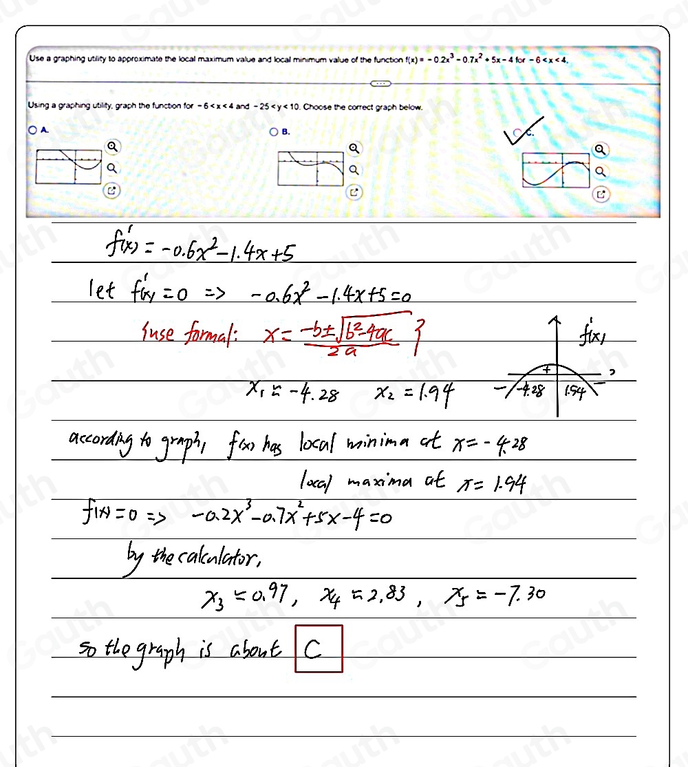 Use a graphing utility to approximate the local maximum value and local minimum value of the function f(x)=-0.2x^3-0.7x^2+5x-4for-6 . 
Using a graphing utility, graph the function for-6 and -25 . Choose the correct graph below.
○ A. B.