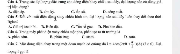 Cầu 4. Trong các đại lượng đặc trưng cho đòng điện xoay chiều sau đây, đại lượng nào có dùng giá
trị hiệu dụng?
A. điện áp. B. chu kỳ. C. tần số. D. công suất.
Câu 5. Đối với suất điện động xoay chiều hình sin, đại lượng nào sau đây luôn thay đổi theo thời
Bgian?
A. Giá trị tức thời. B. Biên độ. C. Tần số góc. D. Pha ban đầu.
Cầu 6. Trong máy phát điện xoay chiều một pha, phần tạo ra từ trường là
A. phần căm. B. phần ứng. C. stato. D. roto.
Câu 7. Một dòng điện chạy trong một đoạn mạch có cường độ i=4cos (2π ft+ π /2 )(A)(f>0). . Đại
lượng f gọi là