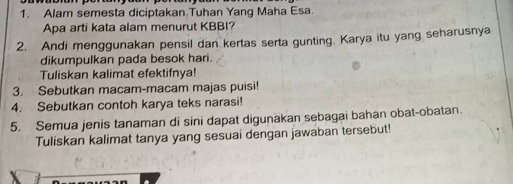 Alam semesta diciptakan Tuhan Yang Maha Esa. 
Apa arti kata alam menurut KBBI? 
2. Andi menggunakan pensil dan kertas serta gunting. Karya itu yang seharusnya 
dikumpulkan pada besok hari. 
Tuliskan kalimat efektifnya! 
3. Sebutkan macam-macam majas puisi! 
4. Sebutkan contoh karya teks narasi! 
5. Semua jenis tanaman di sini dapat digunakan sebagai bahan obat-obatan. 
Tuliskan kalimat tanya yang sesuai dengan jawaban tersebut!