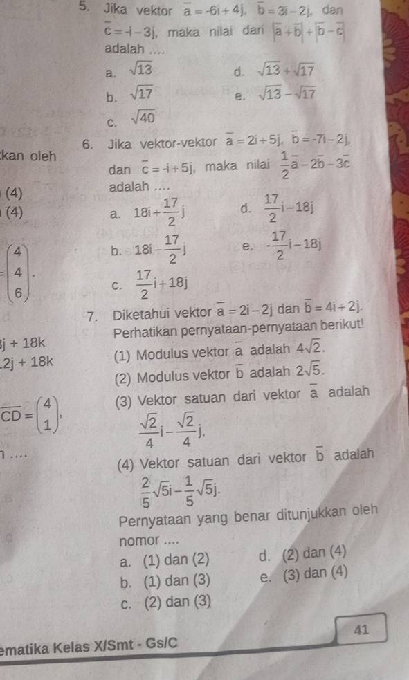 Jika vektor overline a=-6i+4j,overline b=3i-2j , dan
overline c=-i-3j ， maka nilai dari |overline a+overline b|+|overline b-overline c|
adalah ....
a. sqrt(13) d. sqrt(13)+sqrt(17)
b. sqrt(17) sqrt(13)-sqrt(17)
e.
C. sqrt(40)
6. Jika vektor-vektor overline a=2i+5j,overline b=-7i-2j,
kan oleh
dan overline c=-i+5j , maka nilai  1/2 vector a-2overline b-3overline c
(4)
adalah ....
(4)
a. 18i+ 17/2 j d.  17/2 i-18j
=beginpmatrix 4 4 6endpmatrix .
b. 18i- 17/2 j e. - 17/2 i-18j
C.  17/2 i+18j
7. Diketahui vektor overline a=2i-2j dan overline b=4i+2j.
j+18k Perhatikan pernyataan-pernyataan berikut!
2j+18k (1) Modulus vektor overline a adalah 4sqrt(2).
(2) Modulus vektor overline b adalah 2sqrt(5).
overline CD=beginpmatrix 4 1endpmatrix . (3) Vektor satuan dari vektor overline a adalah
 sqrt(2)/4 i- sqrt(2)/4 j.
1 …... adalah
(4) Vektor satuan dari vektor overline b
 2/5 sqrt(5)i- 1/5 sqrt(5)j.
Pernyataan yang benar ditunjukkan oleh
nomor ....
a. (1) dan (2) d. (2) dan (4)
b. (1) dan (3) e. (3) dan (4)
c. (2) dan (3)
41
ematika Kelas X/Smt - Gs/C