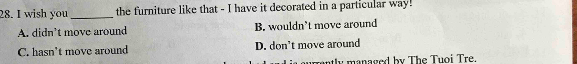 wish you _the furniture like that - I have it decorated in a particular way!
A. didn’t move around B. wouldn’t move around
C. hasn’t move around D. don’t move around
urently managed by The Tuoi Tre.