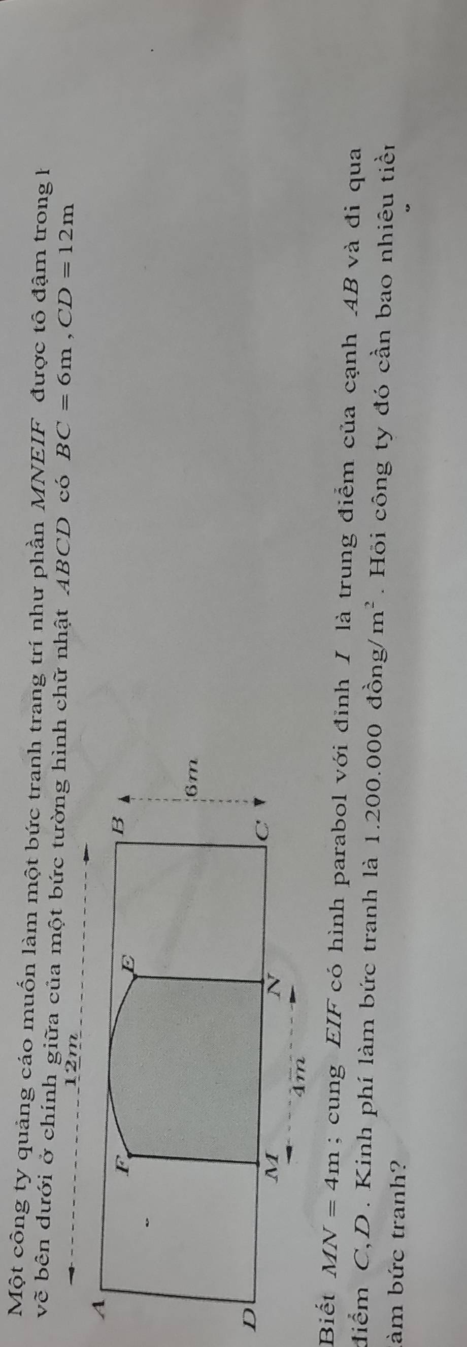 Một công ty quảng cáo muốn làm một bức tranh trang trí như phần MNEIF được tô đậm trong h 
về bên dưới ở chính giữa của một bức tường hình chữ nhật ABCD có BC=6m, CD=12m
12m
Biết MN=4m; cung EIF có hình parabol với đỉnh I là trung điểm của cạnh AB và đi qua 
điểm C, D. Kinh phí làm bức tranh là 1.200.000 đồng/ m^2. Hỏi công ty đó cần bao nhiêu tiền 
làm bức tranh?