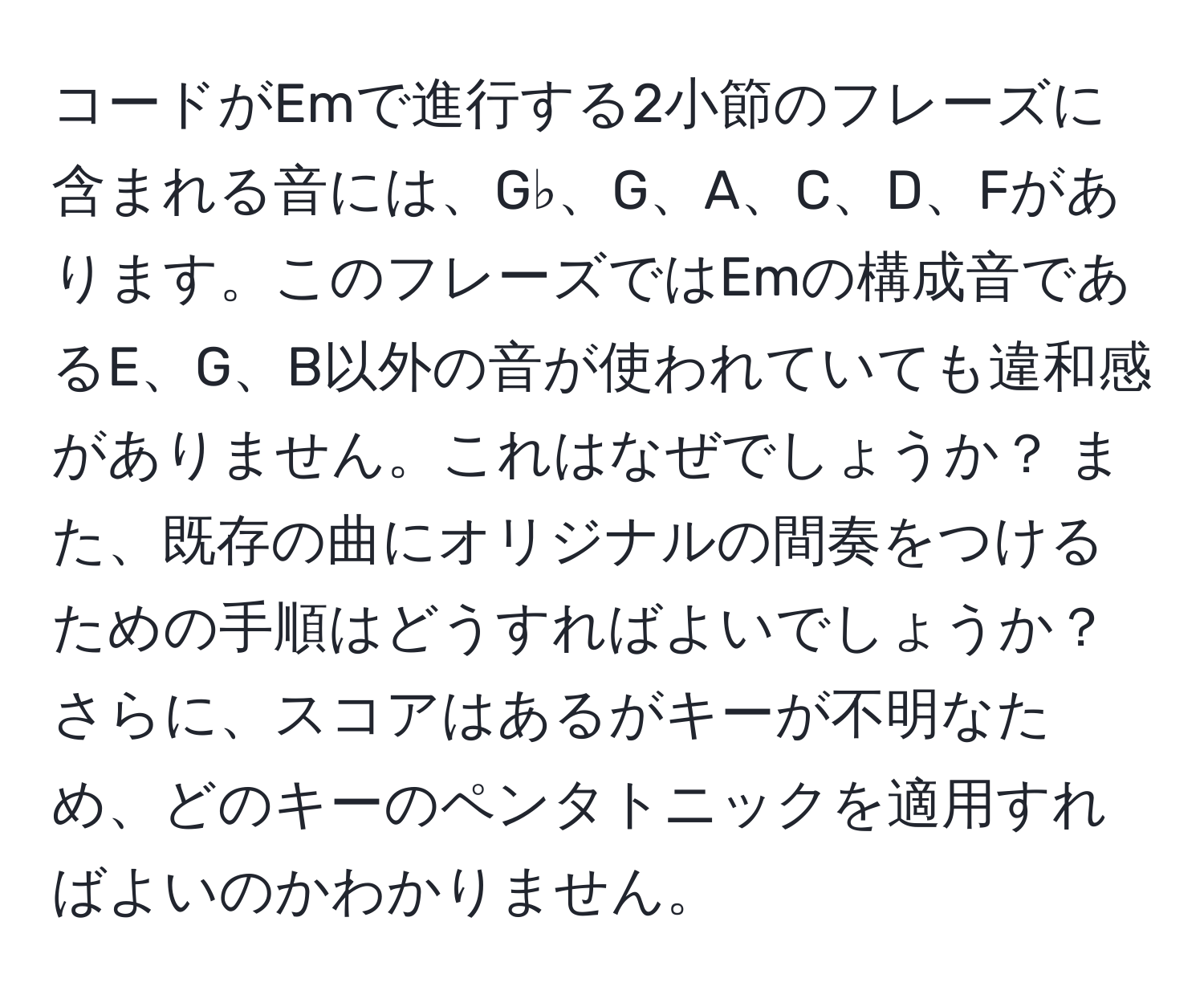 コードがEmで進行する2小節のフレーズに含まれる音には、G♭、G、A、C、D、Fがあります。このフレーズではEmの構成音であるE、G、B以外の音が使われていても違和感がありません。これはなぜでしょうか？ また、既存の曲にオリジナルの間奏をつけるための手順はどうすればよいでしょうか？さらに、スコアはあるがキーが不明なため、どのキーのペンタトニックを適用すればよいのかわかりません。