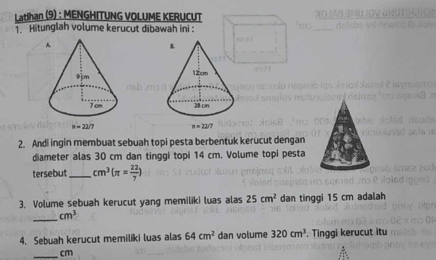 Latihan (9) : MENGHITUNG VOLUME KERUCUT
1. Hitunglah volume kerucut dibawah ini :

n=22/7
2. Andi ingin membuat sebuah topi pesta berbentuk kerucut dengan
diameter alas 30 cm dan tinggi topi 14 cm. Volume topi pesta
tersebut _ cm^3(π = 22/7 )
3. Volume sebuah kerucut yang memiliki luas alas 25cm^2 dan tinggi 15 cm adalah
_ cm^3
4. Sebuah kerucut memiliki luas alas 64cm^2 dan volume 320cm^3. Tinggi kerucut itu
_cm