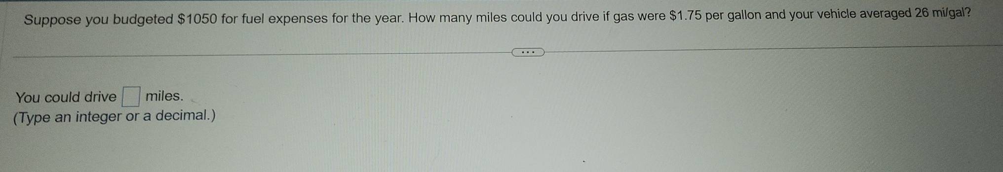 Suppose you budgeted $1050 for fuel expenses for the year. How many miles could you drive if gas were $1.75 per gallon and your vehicle averaged 26 mi/gal? 
You could drive □ miles. 
(Type an integer or a decimal.)