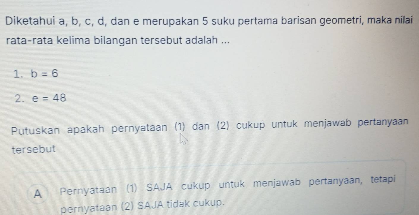 Diketahui a, b, c, d, dan e merupakan 5 suku pertama barisan geometri, maka nilai
rata-rata kelima bilangan tersebut adalah ...
1. b=6
2. e=48
Putuskan apakah pernyataan (1) dan (2) cukup untuk menjawab pertanyaan
tersebut
A Pernyataan (1) SAJA cukup untuk menjawab pertanyaan, tetapi
pernyataan (2) SAJA tidak cukup.