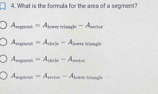 What is the formula for the area of a segment?
A_segment=A_lowertriangle-A_sec tor
A_segment=A_circle-A_lowe r triangle
A_segment=A_circle-A_sec tor
A_segment=A_sec tor-A_low er triangle