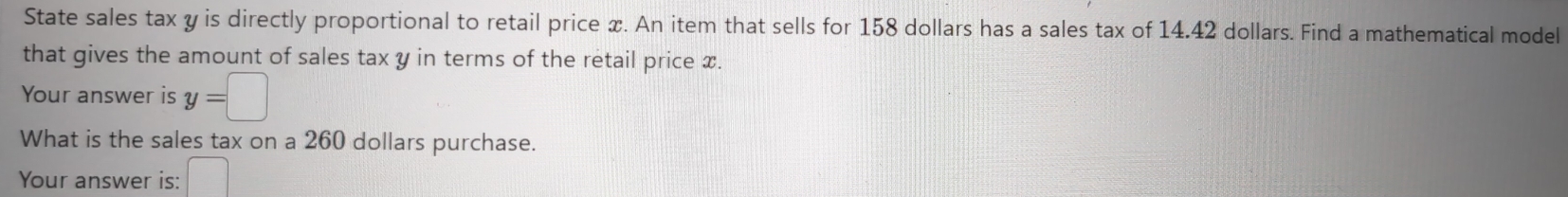 State sales tax y is directly proportional to retail price x. An item that sells for 158 dollars has a sales tax of 14.42 dollars. Find a mathematical model 
that gives the amount of sales tax y in terms of the retail price x. 
Your answer is y=□
What is the sales tax on a 260 dollars purchase. 
Your answer is: □