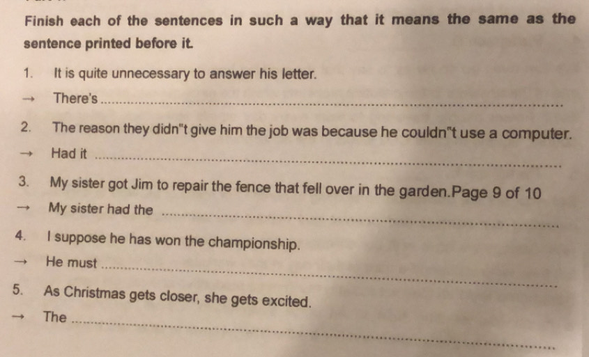 Finish each of the sentences in such a way that it means the same as the 
sentence printed before it. 
1. It is quite unnecessary to answer his letter. 
There's_ 
2. The reason they didn"t give him the job was because he couldn"t use a computer. 
Had it_ 
3. My sister got Jim to repair the fence that fell over in the garden.Page 9 of 10 
→ My sister had the_ 
4. I suppose he has won the championship. 
He must_ 
5. As Christmas gets closer, she gets excited. 
The_