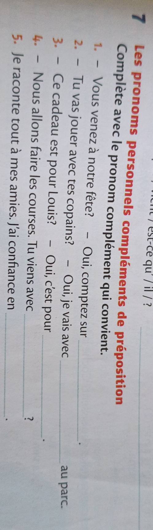 est-ce qu' / il / ? 
7 Les pronoms personnels compléments de préposition 
Complète avec le pronom complément qui convient. 
1. - Vous venez à notre fête? - Oui, comptez sur 
. 
2. — Tu vas jouer avec tes copains? - Oui, je vais avec 
au parc. 
3. — Ce cadeau est pour Louis? - Oui, c’est pour__ 
. 
4. - Nous allons faire les courses. Tu viens avec 
_? 
5. Je raconte tout à mes amies. J'ai confiance en_ 
.