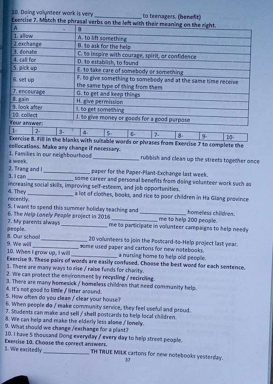 Doing volunteer work is very_ to teenagers. (benefit) 
Exercise 7. M 
1 - 2 - 3 - 4 - 5 - 6 - 7 - 8 - 9- 
Exercise 8. Fill in the blanks with suitable words or phrases from Exercise 7 to complete the 10 - 
collocations. Make any change if necessary. 
1. Families in our neighbourhood _rubbish and clean up the streets together once 
a week. 
2. Trang and I_ paper for the Paper-Plant-Exchange last week. 
3. I can _ some career and personal benefits from doing volunteer work such as 
increasing social skills, improving self-esteem, and job opportunities. 
4. They _a lot of clothes, books, and rice to poor children in Ha Giang province 
recently. 
5. I want to spend this summer holiday teaching and _homeless children. 
6. The Help Lonely People project in 2016 _me to help 200 people. 
7. My parents always _me to participate in volunteer campaigns to help needy 
people. 
8. Our school _ 20 volunteers to join the Postcard-to-Help project last year. 
9. We will_ some used paper and cartons for new notebooks. 
10. When I grow up, I will _a nursing home to help old people. 
Exercise 9. These pairs of words are easily confused. Choose the best word for each sentence. 
1. There are many ways to rise / raise funds for charity. 
2. We can protect the environment by recycling / recircling. 
3. There are many homesick / homeless children that need community help. 
4. It's not good to little / litter around. 
5. How often do you clean / clear your house? 
6. When people do / make community service, they feel useful and proud. 
7. Students can make and sell / shell postcards to help local children. 
8. We can help and make the elderly less alone / Ionely. 
9. What should we change /exchange for a plant? 
10. I have 5 thousand Dong everyday / every day to help street people. 
Exercise 10. Choose the correct answers. 
1. We excitedly _TH TRUE MILK cartons for new notebooks yesterday. 
37