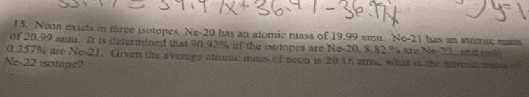 Neon exists in three isotopes. Ne- 20 has an atomic mass of 19,99 amu. Ne- 21 has an ateenic mass 
of 20.99 anm. It is determined that 90.92% of the isotopes are Ne-20, 8.82 % are Ne- 22, and ond
0.257% are Ne-21. Given the average atomic muss of neon is 20.18 ama. what is the mamat mes 
Ne- 22 isotope?