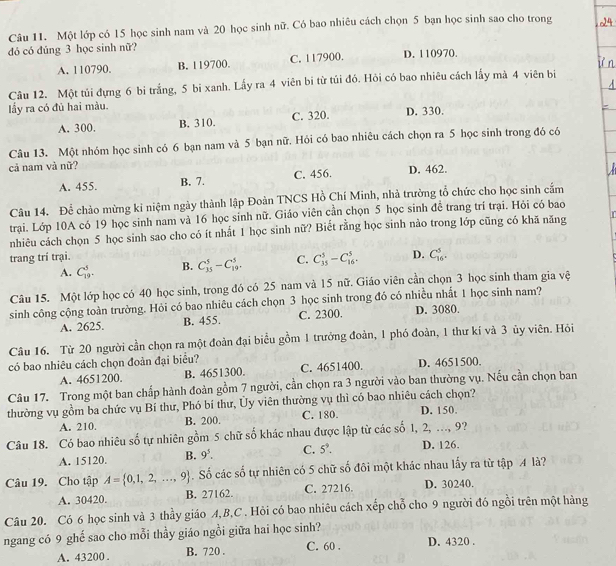 Một lớp có 15 học sinh nam và 20 học sinh nữ. Có bao nhiêu cách chọn 5 bạn học sinh sao cho trong
đó có đúng 3 học sinh nữ?
A. 110790. B. 119700. C. 117900. D. 110970.
Câu 12. Một túi đựng 6 bi trắng, 5 bi xanh. Lấy ra 4 viên bi từ túi đó. Hỏi có bao nhiêu cách lấy mà 4 viên bi
lấy ra có đủ hai màu.
A. 300. B. 310. C. 320. D. 330.
Câu 13. Một nhóm học sinh có 6 bạn nam và 5 bạn nữ. Hỏi có bao nhiêu cách chọn ra 5 học sinh trong đó có
cả nam và nữ? D. 462.
A. 455. B. 7. C. 456.
Câu 14. Để chào mừng ki niệm ngày thành lập Đoàn TNCS Hồ Chí Minh, nhà trường tổ chức cho học sinh cắm
trại. Lớp 10A có 19 học sinh nam và 16 học sinh nữ. Giáo viên cần chọn 5 học sinh đề trang trí trại. Hỏi có bao
nhiêu cách chọn 5 học sinh sao cho có ít nhất 1 học sinh nữ? Biết rằng học sinh nào trong lớp cũng có khă năng
trang trí trại.
A. C_(19)^5. B. C_(15)^5-C_(19)^5. C. C_(35)^5-C_(16)^5. D. C_(16)^5.
Câu 15. Một lớp học có 40 học sinh, trong đó có 25 nam và 15 nữ. Giáo viên cần chọn 3 học sinh tham gia vệ
sinh công cộng toàn trường. Hỏi có bao nhiêu cách chọn 3 học sinh trong đó có nhiều nhất 1 học sinh nam?
A. 2625. B. 455. C. 2300. D. 3080.
Câu 16. Từ 20 người cần chọn ra một đoàn đại biểu gồm 1 trưởng đoàn, 1 phó đoàn, 1 thư kí và 3 ủy viên. Hỏi
có bao nhiêu cách chọn đoàn đại biểu?
A. 4651200. B. 4651300. C. 4651400. D. 4651500.
Câu 17. Trong một ban chấp hành đoàn gồm 7 người, cần chọn ra 3 người vào ban thường vụ. Nếu cần chọn ban
thường vụ gồm ba chức vụ Bí thư, Phó bí thư, Ủy viên thường vụ thì có bao nhiêu cách chọn? D. 150.
A. 210. B. 200. C. 180.
Câu 18. Có bao nhiêu _ frac 2 5 tự nhiên gồm 5 chữ số khác nhau được lập từ các số 1, 2, ..., 9?
A. 15120. B. 9^5. C. 5^9. D. 126.
Câu 19. Cho tập A= 0,1,2,...,9. Số các số tự nhiên có 5 chữ số đôi một khác nhau lấy ra từ tập A là?
A. 30420. B. 27162. C. 27216. D. 30240.
Câu 20. Có 6 học sinh và 3 thầy giáo A,B,C . Hỏi có bao nhiêu cách xếp chỗ cho 9 người đó ngồi trên một hàng
ngang có 9 ghế sao cho mỗi thầy giáo ngồi giữa hai học sinh?
A. 43200 . B. 720 . C. 60 . D. 4320 .