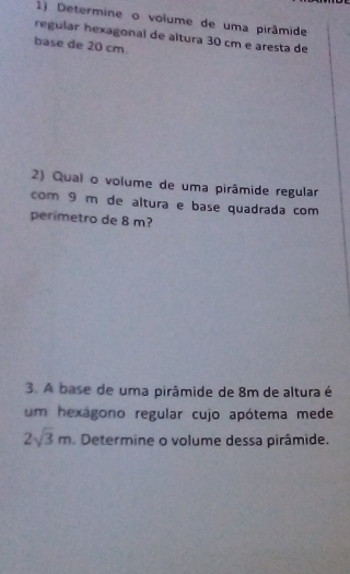 Determine o volume de uma pirâmide 
regular hexagonal de altura 30 cm e aresta de 
base de 20 cm. 
2) Qual o volume de uma pirâmide regular 
com 9 m de altura e base quadrada com 
perimetro de 8 m? 
3. A base de uma pirâmide de 8m de altura é 
um hexágono regular cujo apótema mede
2sqrt(3)m Determine o volume dessa pirâmide.