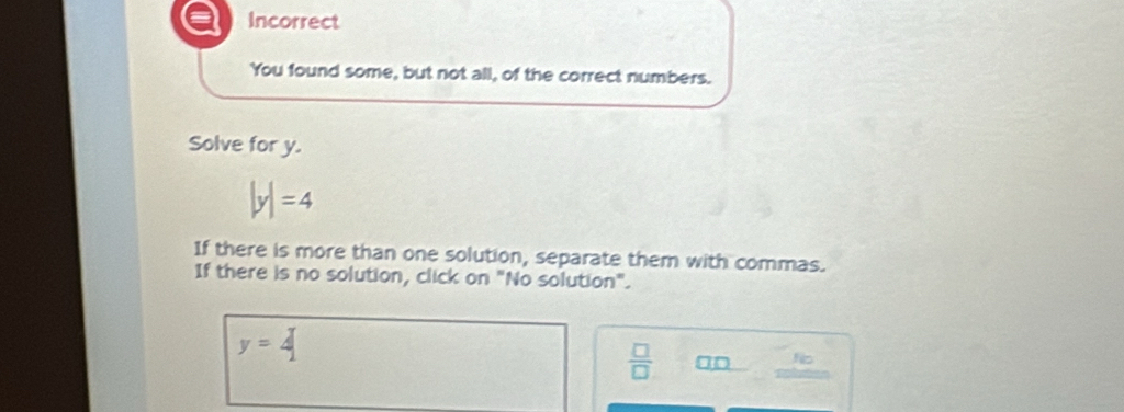 a Incorrect
You found some, but not all, of the correct numbers.
Solve for y.
|y|=4
If there is more than one solution, separate them with commas.
If there is no solution, click on "No solution".
y=4
 □ /□   □ □ beginarrayr lib *  hline endarray