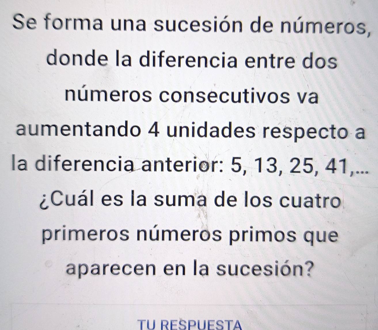 Se forma una sucesión de números, 
donde la diferencia entre dos 
números consecutivos va 
aumentando 4 unidades respecto a 
la diferencia anterior: 5, 13, 25, 41,... 
¿Cuál es la suma de los cuatro 
primeros números primos que 
aparecen en la sucesión? 
TU REŠPUESTA