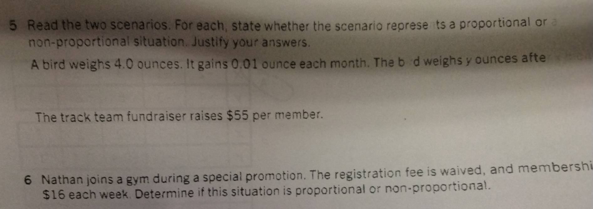 Read the two scenarios. For each, state whether the scenario represents a proportional or 
non-proportional situation. Justify your answers. 
A bird weighs 4.0 ounces. It gains 0.01 ounce each month. The bd weighs y ounces afte 
The track team fundraiser raises $55 per member. 
6 Nathan joins a gym during a special promotion. The registration fee is waived, and membershi
$16 each week. Determine if this situation is proportional or non-proportional.