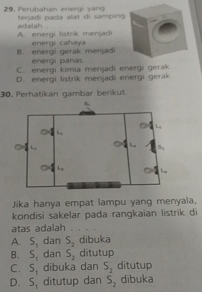 Perubahan energi yang
terjadi pada alat di samping
adalah
A. energi listrik menjadi
energi cahaya
B. energi gerak menjadi
energi panas
C. energi kimia menjadi energi gerak
D. energi listrik menjadi energi gerak
30. Perhatikan gambar berikut.
Jika hanya empat lampu yang menyala,
kondisi sakelar pada rangkaian listrik di
atas adalah
A. S_1 dan S_2 dibuka
B. S_1 dan S_2 ditutup
C. S_1 dibuka dan S_2 ditutup
D. S_1 ditutup dan S_2 dibuka