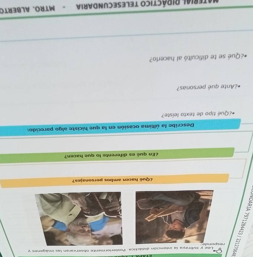 Lee y subraya la intención didáctica. Posteriormente observaran las imágenes y 
re 
¿Qué hacen ambos personajes? 
¿En qué es diferente lo que hacen? 
Describe la última ocasión en la que hiciste algo parecido: 
¿Qué tipo de texto leíste? 
¿Ante qué personas? 
¿Qué se te dificultó al hacerlo? 
_ 
_ 
MateriaL RIDÁCTICO TELEsECUNDAria - MTRO. ALBERTO