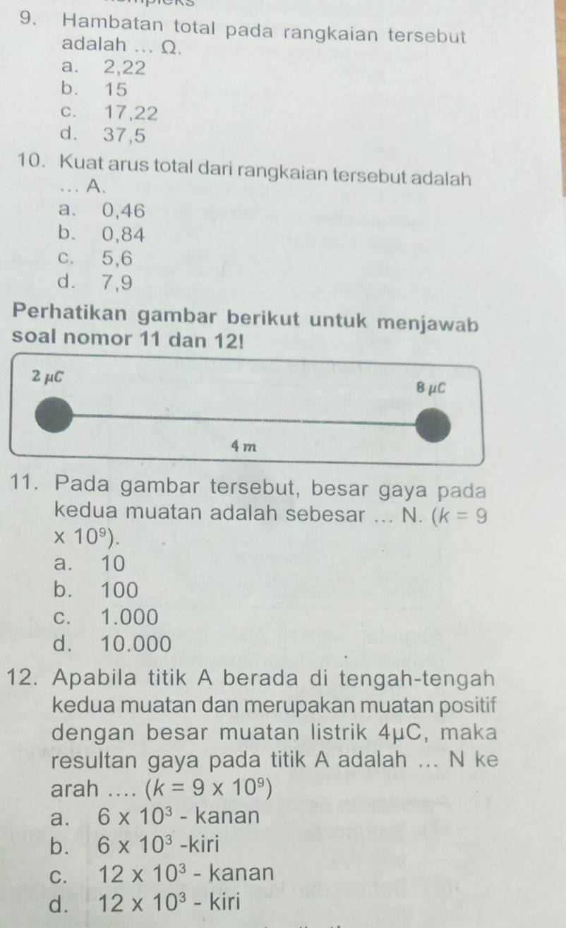 Hambatan total pada rangkaian tersebut
adalah ... Ω.
a. 2, 22
b. 15
c. 17, 22
d. 37, 5
10. Kuat arus total dari rangkaian tersebut adalah
_A.
a. 0,46
b. 0,84
c. 5, 6
d. 7, 9
Perhatikan gambar berikut untuk menjawab
soal nomor 11 dan 12!
2 μC
BμC
4 m
11. Pada gambar tersebut, besar gaya pada
kedua muatan adalah sebesar ... N. (k=9
* 10^9).
a. 10
b. 100
c. 1.000
d. 10.000
12. Apabila titik A berada di tengah-tengah
kedua muatan dan merupakan muatan positif
dengan besar muatan listrik 4μC, maka
resultan gaya pada titik A adalah ... N ke
arah ._ (k=9* 10^9)
a. 6* 10^3-kanan
b. 6* 10^3-kiri
C. 12* 10^3-kanan
d. 12* 10^3-kiri