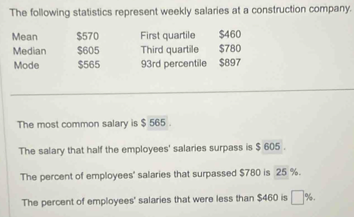 The following statistics represent weekly salaries at a construction company. 
Mean $570 First quartile $460
Median $605 Third quartile $780
Mode $565 93rd percentile $897
The most common salary is $ 565. 
The salary that half the employees' salaries surpass is $ 605. 
The percent of employees' salaries that surpassed $780 is 25 %. 
The percent of employees' salaries that were less than $460 is 7%.