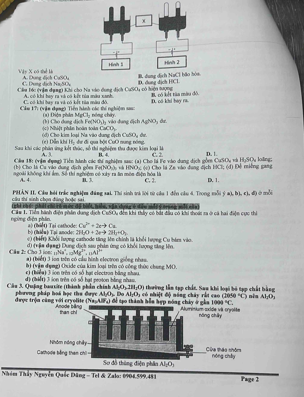 Vậy X có thể là
A. Dung djch CuSO_4.
C. Dung dịch Na_2SO_4 D. dung djch HCl.
Câu 16: (vận dụng) Khi cho Na vào dung dịch CuSO_4 có hiện tượng
A. có khí bay ra và có kết tủa màu xanh. B. có kết tủa màu đỏ.
C. có khí bay ra và có kết tủa màu đỏ. D. có khí bay ra.
Câu 17: (vận dụng) Tiến hành các thí nghiệm sau:
(a) Điện phân MgCl_2 nóng chảy.
(b) Cho dung djch Fe(NO_3)_2 , vào dung dịch AgNO_3 dur.
(c) Nhiệt phân hoàn toàn CaCO_3.
(d) Cho kim loại Na vào dung dịch CuSO_4 du.
(e) Dẫn khí H_2 dư đi qua bột CuO nung nóng.
Sau khi các phản ứng kết thúc, số thí nghiệm thu được kim loại là
A. 3. B. 4. C. 2. D. 1.
Câu 18: (vận dụng) Tiến hành các thí nghiệm sau: (a) Cho lá Fe vào dung dịch gồm CuSO_4 và H_2SO_4 loãng;
(b) Cho lá Cu vào dung dịch gồm Fe(NO_3)_3 và HNO_3 3; (c) Cho lá Zn vào dung dịch HCl; (d) Để miếng gang
ngoài không khí ẩm. Số thí nghiệm có xảy ra ăn mòn điện hóa là
A. 4. B. 3. C. 2. D. 1.
PHÀN II. Câu hỏi trắc nghiệm đúng sai. Thí sinh trả lời từ câu 1 đến câu 4. Trong mỗi ya),b),c), d) ở mỗi
câu thí sinh chọn đúng hoặc sai.
(ghi chú: phải chỉ rõ mức độ biết, hiệu, vận dụng ở đầu mỗi ý trong mỗi câu)
Câu 1. Tiến hành điện phân dung dịch CuSO 4 đến khi thấy có bắt đầu có khí thoát ra ở cả hai điện cực thì
ngừng điện phân.
a) (biết) Tại cathode: Cu^(2+)+2eto Cu.
b) (hiểu) Tại anode: 2H_2O+2eto 2H_2+O_2.
c) (biết) Khối lượng cathode tăng lên chính là khối lượng Cu bám vào.
d) (vận dụng) Dung dịch sau phản ứng có khối lượng tăng lên.
Câu 2: Cho 3 ion: [Na*, 12 _12Mg^(2+),_13Al^(3+)
a) (biết) 3 ion trên có cấu hình electron giống nhau.
b) (vận dụng) Oxide của kim loại trên có công thức chung MO.
c) (hiểu) 3 ion trên có số hạt electron bằng nhau.
d) (biết) 3 ion trên có số hạt proton bằng nhau.
Câu 3. Quặng bauxite (thành phần chính Al_2O_3.2H_2O) thường lẫn tạp chất. Sau khi loại bỏ tạp chất bằng
phương pháp hoá học thu được Al_2O_3. Do Al_2O_3 có nhiệt độ nóng chảy rất cao (2050°C)
được trộn cùng với cryolite (Na_3AlF_6) để tạo thành hỗn hợp nóng chảy ở gần 1000°C. nên Al_2O_3
* Nhóm Thầy Nguyễn Quốc Dũng - Tel & Zalo: 0904.599.481
Page 2